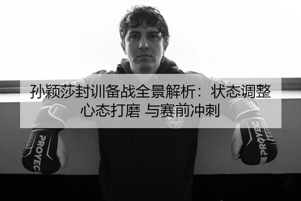 孙颖莎封训备战全景解析：状态调整 心态打磨 与赛前冲刺