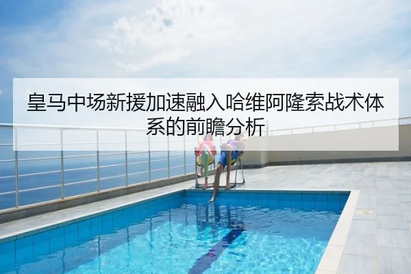 皇马中场新援加速融入哈维阿隆索战术体系的前瞻分析