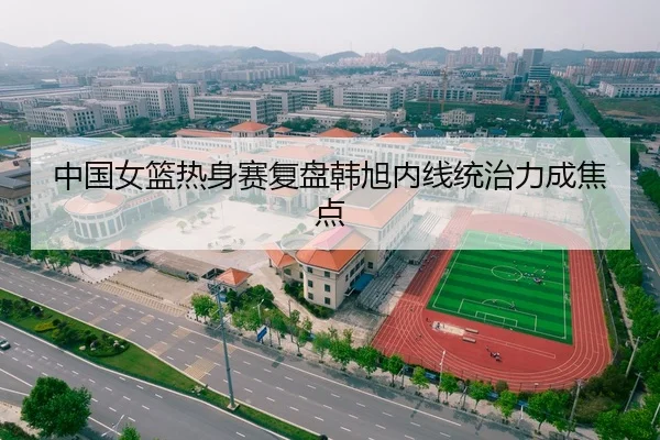 中国女篮热身赛复盘韩旭内线统治力成焦点