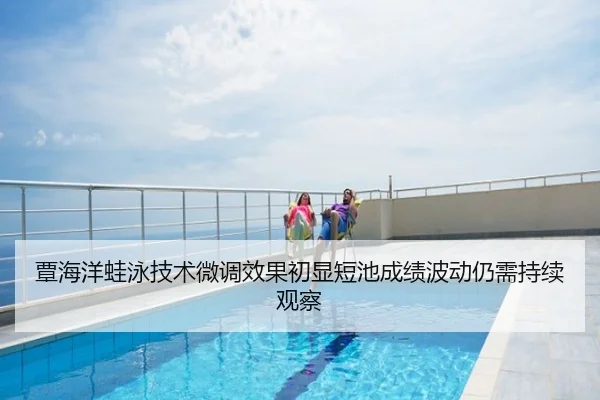 覃海洋蛙泳技术微调效果初显短池成绩波动仍需持续观察