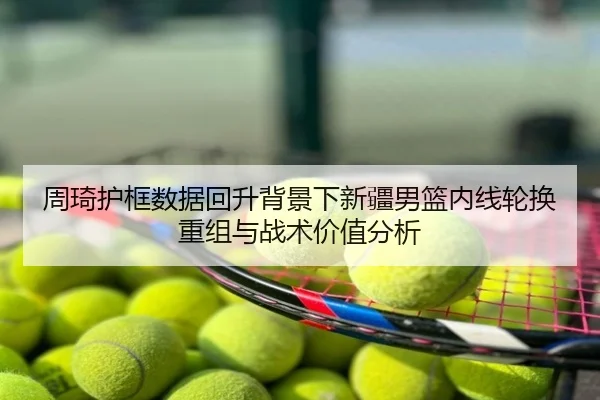 周琦护框数据回升背景下新疆男篮内线轮换重组与战术价值分析